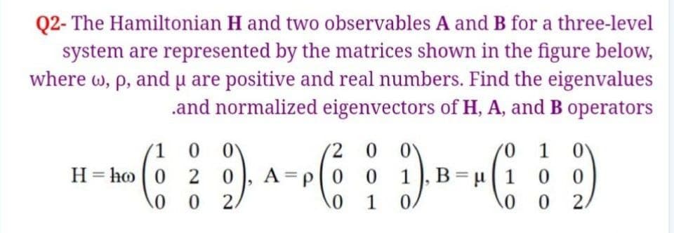 Q2- The Hamiltonian H and two observables A and B for a three-level
system are represented by the matrices shown in the figure below,
where w, p, and u are positive and real numbers. Find the eigenvalues
.and normalized eigenvectors of H, A, and B operators
1 0 0Y
2 0
70
1), B = µ1
1
0.
H = ho 0
2 0). A-P(0
1
0.
