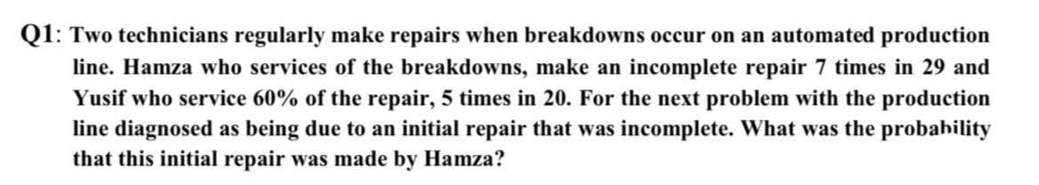 Q1: Two technicians regularly make repairs when breakdowns occur on an automated production
line. Hamza who services of the breakdowns, make an incomplete repair 7 times in 29 and
Yusif who service 60% of the repair, 5 times in 20. For the next problem with the production
line diagnosed as being due to an initial repair that was incomplete. What was the probability
that this initial repair was made by Hamza?

