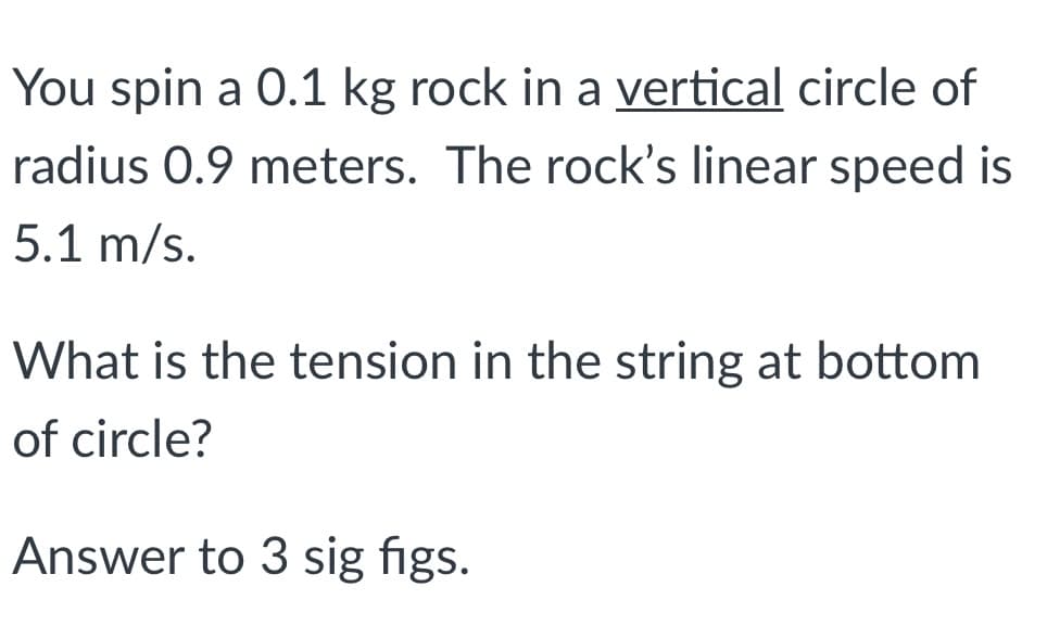 You spin a 0.1 kg rock in a vertical circle of
radius 0.9 meters. The rock's linear speed is
5.1 m/s.
What is the tension in the string at bottom
of circle?
Answer to 3 sig figs.
