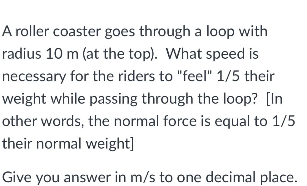 A roller coaster goes through a loop with
radius 10 m (at the top). What speed is
necessary for the riders to "feel" 1/5 their
weight while passing through the loop? [In
other words, the normal force is equal to 1/5
their normal weight]
Give you answer in m/s to one decimal place.
