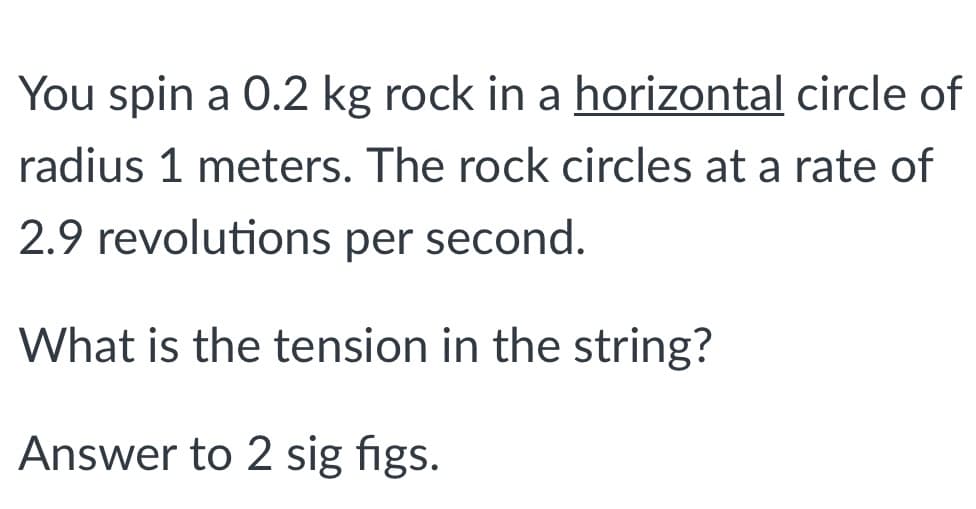 You spin a 0.2 kg rock in a horizontal circle of
radius 1 meters. The rock circles at a rate of
2.9 revolutions per second.
What is the tension in the string?
Answer to 2 sig figs.
