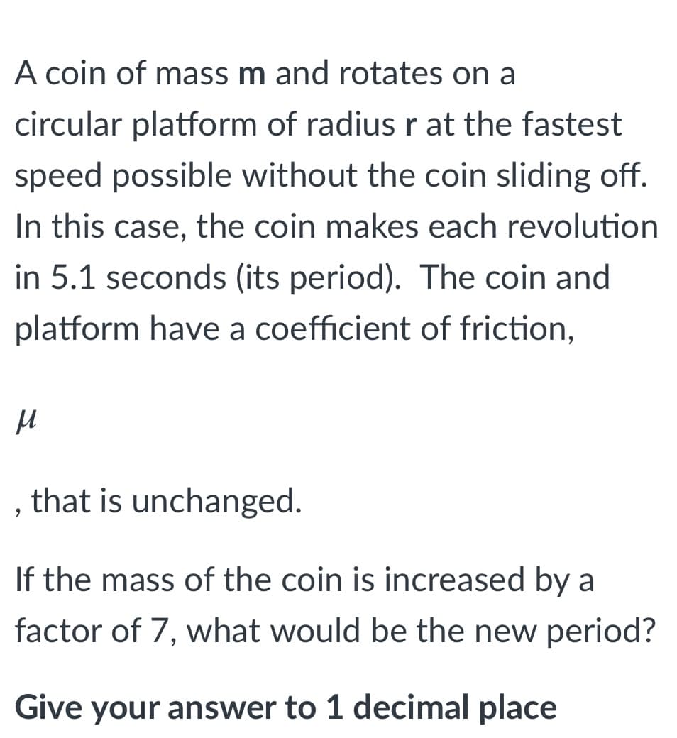 A coin of mass m and rotates on a
circular platform of radius r at the fastest
speed possible without the coin sliding off.
In this case, the coin makes each revolution
in 5.1 seconds (its period). The coin and
platform have a coefficient of friction,
that is unchanged.
If the mass of the coin is increased by a
factor of 7, what would be the new period?
Give your answer to 1 decimal place
