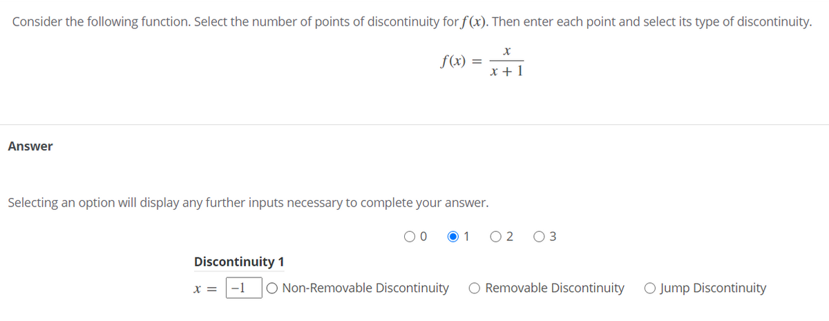 Consider the following function. Select the number of points of discontinuity for f (x). Then enter each point and select its type of discontinuity.
f(x) =
x + 1
Answer
Selecting an option will display any further inputs necessary to complete your answer.
O 1
Discontinuity 1
X =
-1
O Non-Removable Discontinuity
O Removable Discontinuity
O Jump Discontinuity
