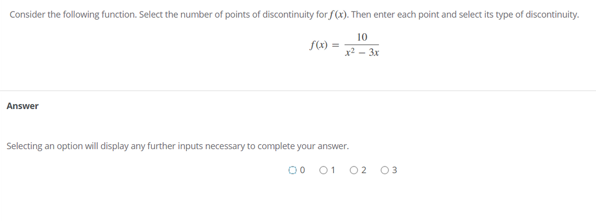 Consider the following function. Select the number of points of discontinuity for f (x). Then enter each point and select its type of discontinuity.
10
f(x) =
х2 — Зх
Answer
Selecting an option will display any further inputs necessary to complete your answer.
O 1
O 2 03
