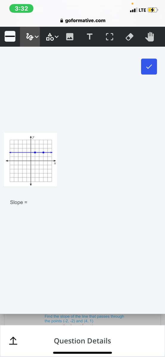 3:32
l LTE 4
A goformative.com
Slope =
Find the slope of the line that passes through
the points (-2, -2) and (4, 1)
Question Details
