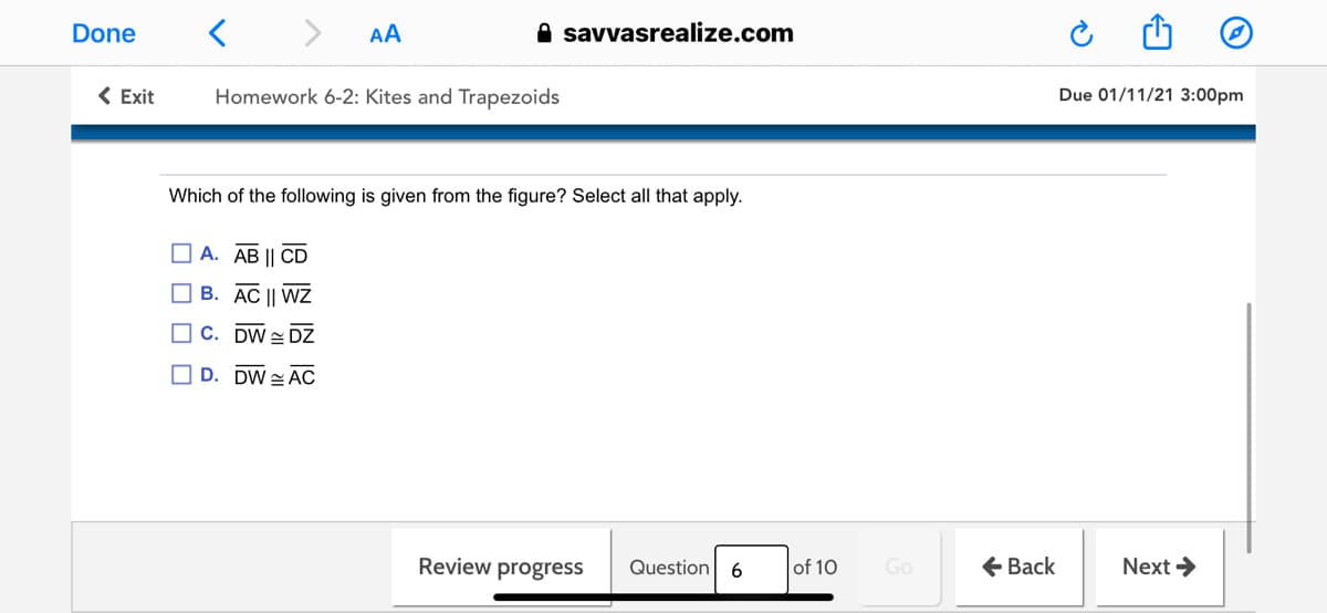 Done
AA
A savvasrealize.com
< Exit
Homework 6-2: Kites and Trapezoids
Due 01/11/21 3:00pm
Which of the following is given from the figure? Select all that apply.
O A. AB || CD
O B. AC || WZ
O C. DW = DZ
O D. DW AC
Review progress
of 10
Go
+ Back
Next >
Question
6
