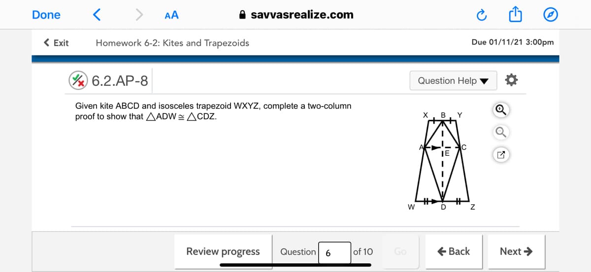 Done
AA
A savvasrealize.com
< Exit
Homework 6-2: Kites and Trapezoids
Due 01/11/21 3:00pm
A 6.2.AP-8
Question Help
Given kite ABCD and isosceles trapezoid WXYZ, complete a two-column
proof to show that AADW = ACDZ.
B
Y
JE
%23
W
Review progress
of 10
Go
E Back
Next >
Question
6
