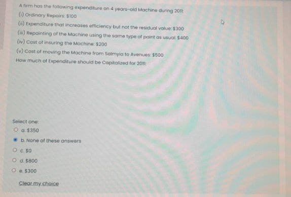 A firm has the following expenditure on 4 years-old Machine during 2011
(i) Ordinary Repairs: $100
(a) Expenditure that increases efficiency but not the residual value: $300
(ii) Repainting of the Machine using the same type of paint as usual $400
(iv) Cost of insuring the Machine $200
(v) Cost of moving the Machine from Salmyia to Avenues: $500
How much of Expenditure should be Capitalized for 2011
Select one:
Ⓒa. $350
b. None of these answers
O C. SO
Od $800
O
e. $300
Clear my choice