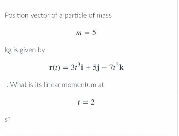 Position vector of a particle of mass
kg is given by
m = 5
s?
r(t) = 3t³i + 5j - 7t²k
. What is its linear momentum at
t = 2