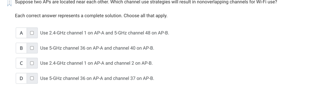 Suppose two APs are located near each other. Which channel use strategies will result in nonoverlapping channels for Wi-Fi use?
Each correct answer represents a complete solution. Choose all that apply.
A
B
C
D
Use 2.4-GHz channel 1 on AP-A and 5-GHz channel 48 on AP-B.
Use 5-GHz channel 36 on AP-A and channel 40 on AP-B.
Use 2.4-GHz channel 1 on AP-A and channel 2 on AP-B.
Use 5-GHz channel 36 on AP-A and channel 37 on AP-B.