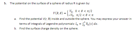 5.
The potential on the surface of a sphere of radius R is given by:
Vo, 0<e <7/2
l-Vo, 7/2 < 0 <n
V(R, 8) = ;
a. Find the potential V(r, 0) inside and outside the sphere. You may express your answer in
terms of integrals of Legendre polynomials: n = 5, Pa(x) dx.
b. Find the surface charge density on the sphere.

