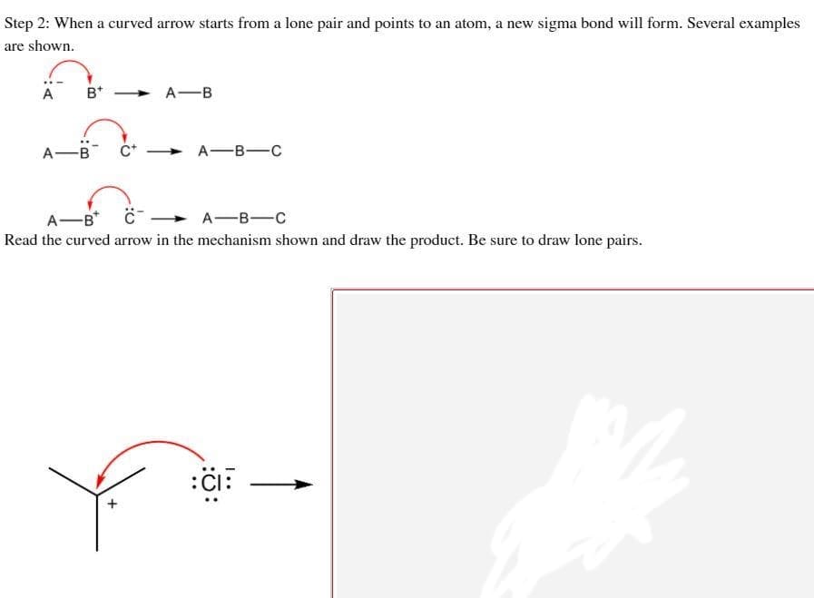 Step 2: When a curved arrow starts from a lone pair and points to an atom, a new sigma bond will form. Several examples
are shown.
A
B*
A-B
A-B
А—В—с
A-B C-
A-B-C
Read the curved arrow in the mechanism shown and draw the product. Be sure to draw lone pairs.
:Cl:
