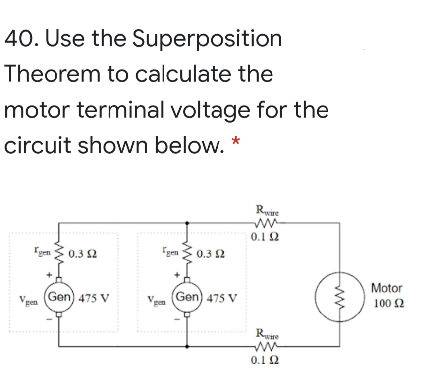 40. Use the Superposition
Theorem to calculate the
motor terminal voltage for the
circuit shown below. *
Rwire
0.1 2
Igen
0.3 2
Igen
0.3 2
Motor
Gen) 475 V
gen
Gen) 475 V
gen
100 2
Rwire
0.1 2
