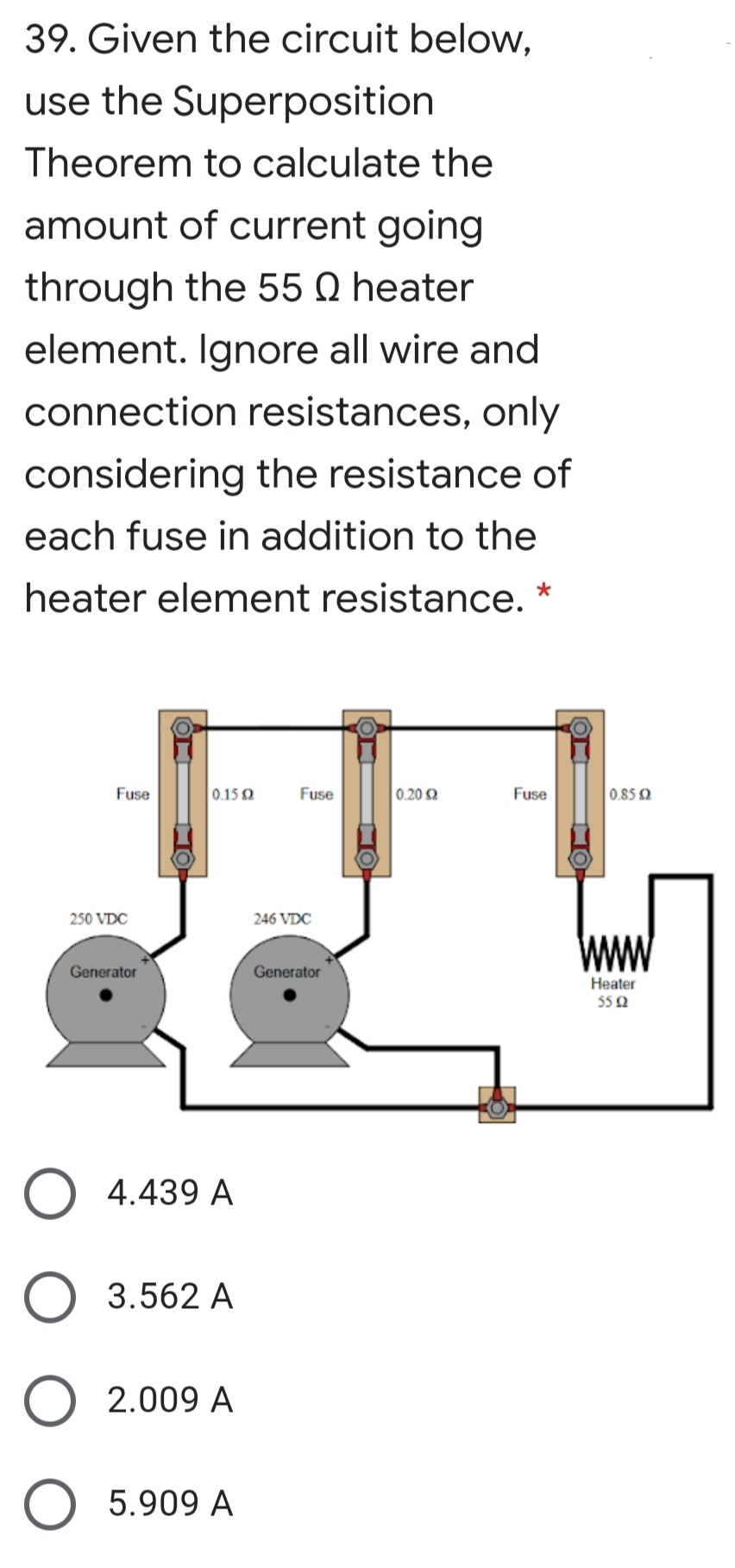 39. Given the circuit below,
use the Superposition
Theorem to calculate the
amount of current going
through the 55 Q heater
element. Ignore all wire and
connection resistances, only
considering the resistance of
each fuse in addition to the
heater element resistance.
*
Fuse
0.15Q
Fuse
0.20 2
Fuse
0.85 2
250 VDC
246 VDC
Generator
Generator
Heater
55 2
4.439 A
3.562 A
2.009 A
O 5.909 A
