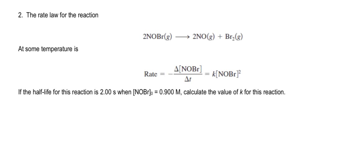 2. The rate law for the reaction
At some temperature is
2NOBr(g)
2NO(g) + Br₂(g)
A[NOBR]
At
k[NOBr]²
If the half-life for this reaction is 2.00 s when [NOBr] = 0.900 M, calculate the value of k for this reaction.
Rate =