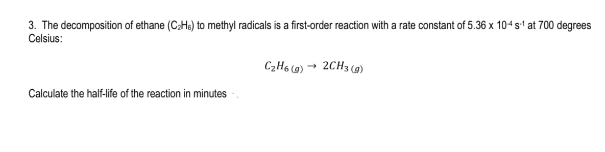 3. The decomposition of ethane (C₂H6) to methyl radicals is a first-order reaction with a rate constant of 5.36 x 10-4 s-¹ at 700 degrees
Celsius:
Calculate the half-life of the reaction in minutes
C₂H6 (g)
2CH3 (9)