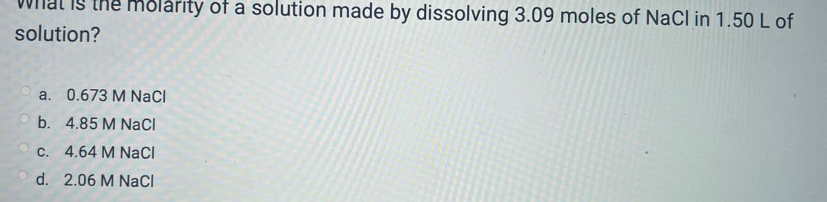 What is the molarity of a solution made by dissolving 3.09 moles of NaCl in 1.50 L of
solution?
a. 0.673 M NaCl
b. 4.85 M NaCl
c. 4.64 M NaCl
d. 2.06 M NaCl