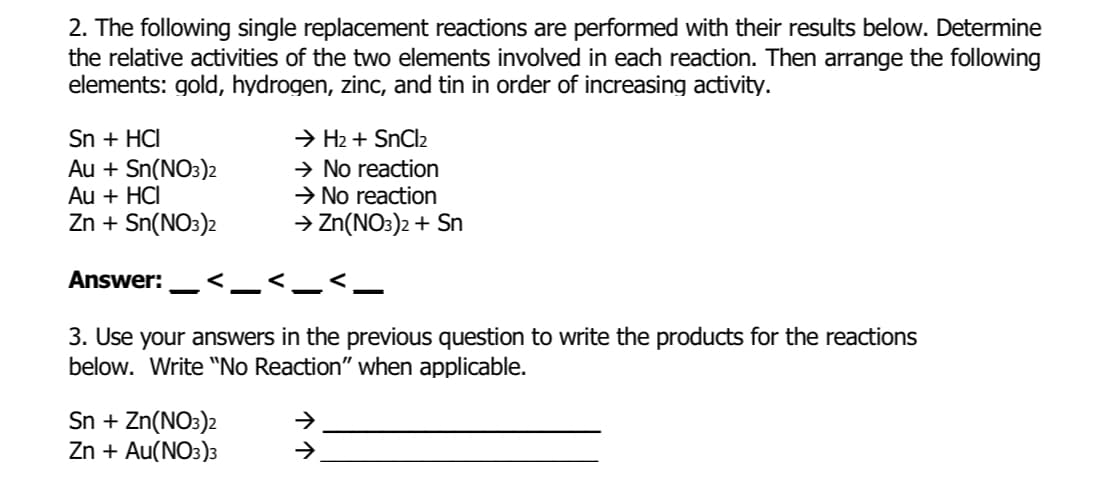 2. The following single replacement reactions are performed with their results below. Determine
the relative activities of the two elements involved in each reaction. Then arrange the following
elements: gold, hydrogen, zinc, and tin in order of increasing activity.
Sn + HCI
Au + Sn(NO3)2
Au + HCI
Zn + Sn(NO3)2
Answer: .<_
3. Use your answers in the previous question to write the products for the reactions
below. Write "No Reaction" when applicable.
Sn + Zn(NO3)2
Zn + Au(NO3)3
→ H₂ + SnCl₂
→ No reaction
→ No reaction
→ Zn(NO3)2 + Sn
→
→