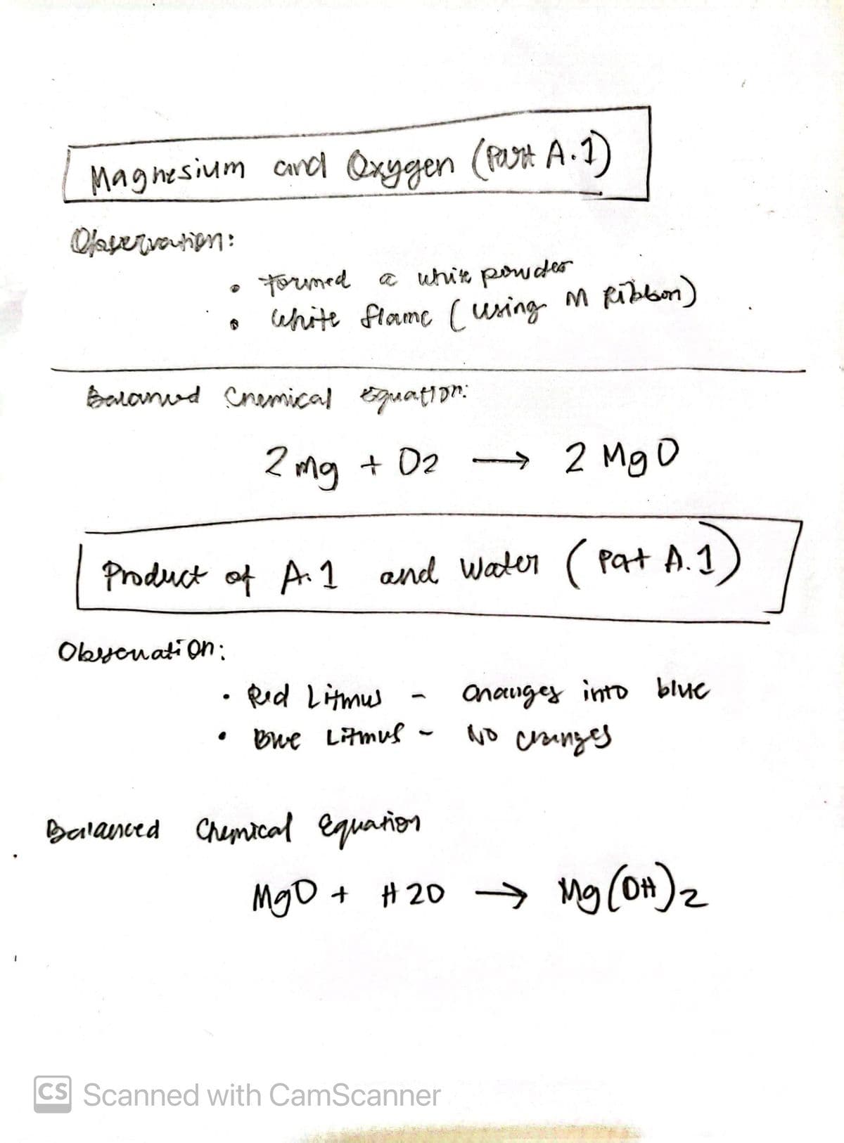 1
Magnesium and Oxygen (Part A. 1)
Olaservation:
formed a white powder
white flame (using M Ribbon)
Barand Chemical Equation:
Obycnation:
2 mg + 0₂ → 2 Mg D
Product of A.1 and Water (Pat A.1
Red Litmus
Bwe Litmus
Balanced Chemical Equation
MgO + #20
Onanges into blue
No changes
#20 → Mg(OH) ₂
CS Scanned with CamScanner