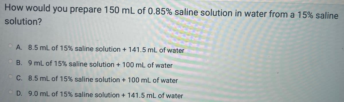 How would you prepare 150 mL of 0.85% saline solution in water from a 15% saline
solution?
OA. 8.5 mL of 15% saline solution + 141.5 mL of water
B. 9 mL of 15% saline solution + 100 mL of water
OC. 8.5 mL of 15% saline solution + 100 mL of water
D. 9.0 mL of 15% saline solution + 141.5 mL of water
