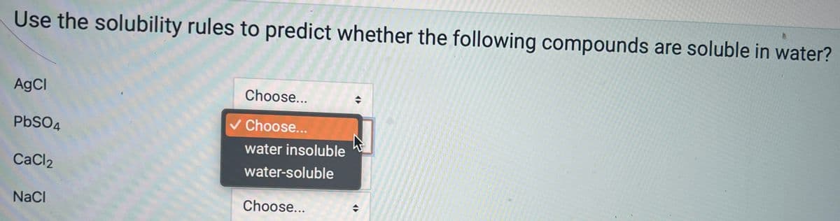 Use the solubility rules to predict whether the following compounds are soluble in water?
AgCl
PbSO4
CaCl2
NaCl
Choose...
Choose...
water insoluble
water-soluble
Choose...
◆