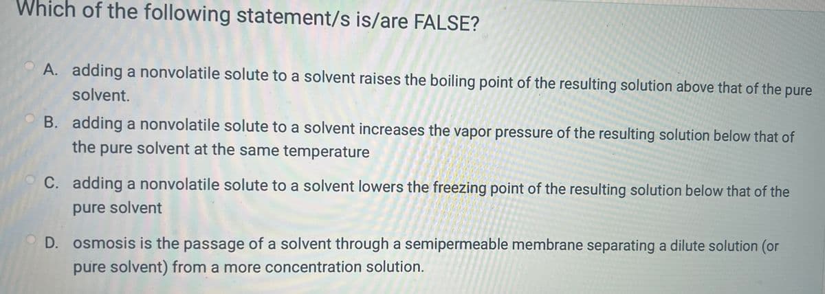 Which of the following statement/s is/are FALSE?
A. adding a nonvolatile solute to a solvent raises the boiling point of the resulting solution above that of the pure
solvent.
B. adding a nonvolatile solute to a solvent increases the vapor pressure of the resulting solution below that of
the pure solvent at the same temperature
C. adding a nonvolatile solute to a solvent lowers the freezing point of the resulting solution below that of the
pure solvent
D. osmosis is the passage of a solvent through a semipermeable membrane separating a dilute solution (or
pure solvent) from a more concentration solution.
