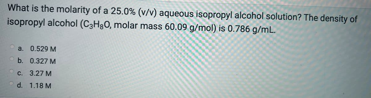 What is the molarity of a 25.0% (v/v) aqueous isopropyl alcohol solution? The density of
isopropyl alcohol (C3H8O, molar mass 60.09 g/mol) is 0.786 g/mL.
a. 0.529 M
b. 0.327 M
c. 3.27 M
d.
1.18 M