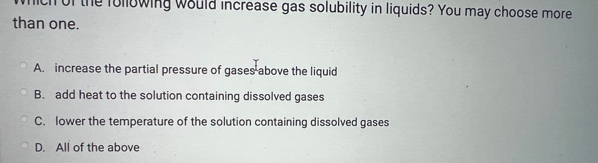 than one.
llowing would increase gas solubility in liquids? You may choose more
A. increase the partial pressure of gases above the liquid
B. add heat to the solution containing dissolved gases
C. lower the temperature of the solution containing dissolved gases
OD. All of the above