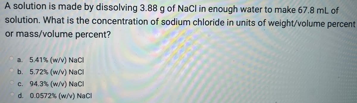 A solution is made by dissolving 3.88 g of NaCl in enough water to make 67.8 mL of
solution. What is the concentration of sodium chloride in units of weight/volume percent
or mass/volume percent?
a.
5.41% (w/v) NaCl
b.
5.72% (w/v) NaCl
c. 94.3% (w/v) NaCl
d.
0.0572% (w/v) NaCl