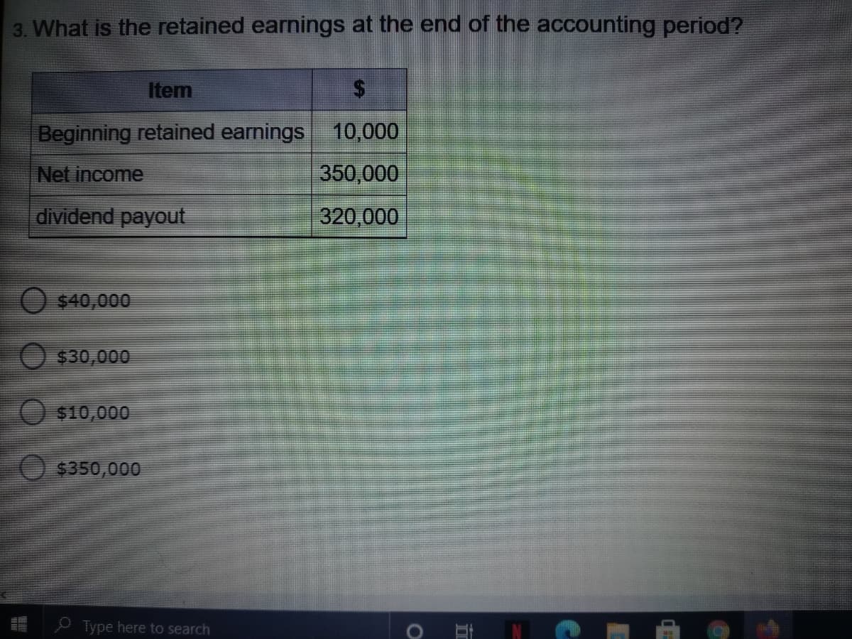 3. What is the retained earnings at the end of the accounting period?
Item
Beginning retained earnings
10,000
Net income
350,000
dividend payout
320,000
$40,000
$30,000
$10,000
$350,000
Type here to search
OF
