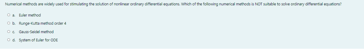 Numerical methods are widely used for stimulating the solution of nonlinear ordinary differential equations. Which of the following numerical methods is NOT suitable to solve ordinary differential equations?
O a. Euler method
O b. Runge-Kutta method order 4
Gauss-Seidel method
O d. System of Euler for ODE
