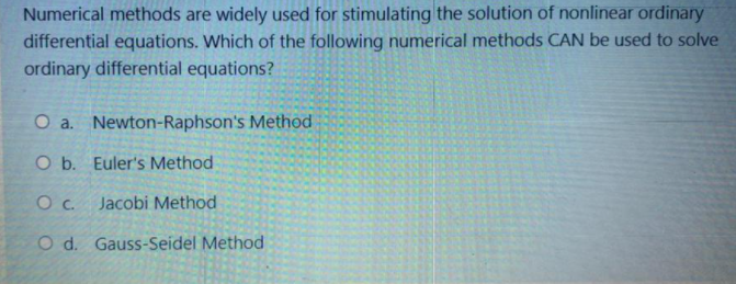 Numerical methods are widely used for stimulating the solution of nonlinear ordinary
differential equations. Which of the following numerical methods CAN be used to solve
ordinary differential equations?
O a. Newton-Raphson's Method
O b. Euler's Method
Oc.
Jacobi Method
O d. Gauss-Seidel Method
