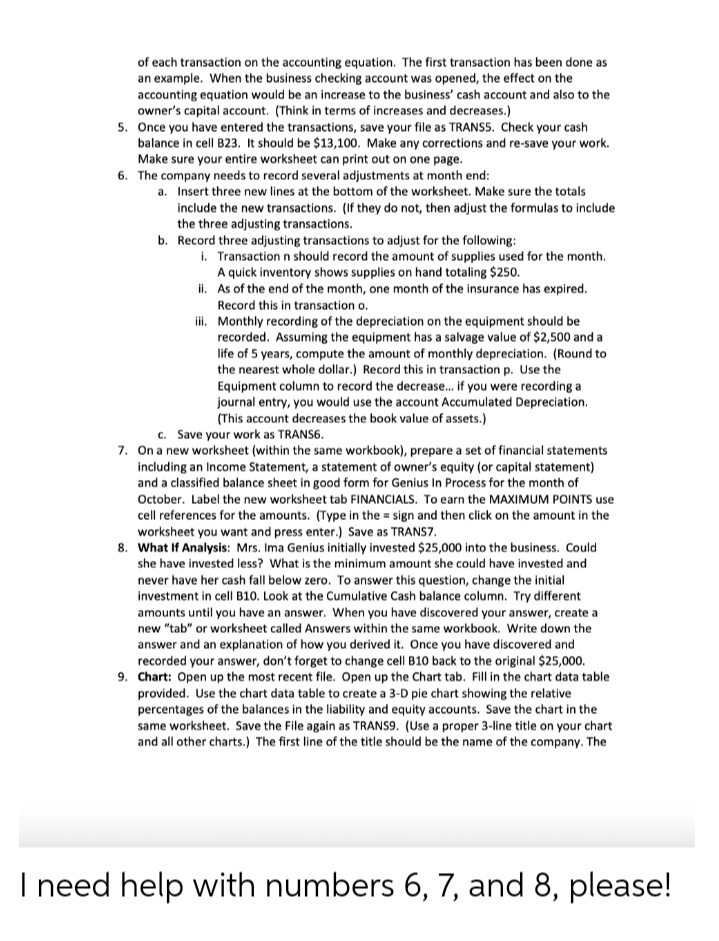 of each transaction on the accounting equation. The first transaction has been done as
an example. When the business checking account was opened, the effect on the
accounting equation would be an increase to the business' cash account and also to the
owner's capital account. (Think in terms of increases and decreases.)
5. Once you have entered the transactions, save your file as TRANSS. Check your cash
balance in cell B23. It should be $13,100. Make any corrections and re-save your work.
Make sure your entire worksheet can print out on one page.
6. The company needs to record several adjustments at month end:
a. Insert three new lines at the bottom of the worksheet. Make sure the totals
include the new transactions. (If they do not, then adjust the formulas to include
the three adjusting transactions.
b. Record three adjusting transactions to adjust for the following:
i. Transaction n should record the amount of supplies used for the month.
A quick inventory shows supplies on hand totaling $250.
i. As of the end of the month, one month of the insurance has expired.
Record this in transaction o.
i. Monthly recording of the depreciation on the equipment should be
recorded. Assuming the equipment has a salvage value of $2,500 and a
life of 5 years, compute the amount of monthly depreciation. (Round to
the nearest whole dollar.) Record this in transaction p. Use the
Equipment column to record the decrease. if you were recording a
journal entry, you would use the account Accumulated Depreciation.
(This account decreases the book value of assets.)
c. Save your work as TRANS6.
7. On a new worksheet (within the same workbook), prepare a set of financial statements
including an Income Statement, a statement of owner's equity (or capital statement)
and a classified balance sheet in good form for Genius In Process for the month of
October. Label the new worksheet tab FINANCIALS. To earn the MAXIMUM POINTS use
cell references for the amounts. (Type in the = sign and then click on the amount in the
worksheet you want and press enter.) Save as TRANS7.
8. What If Analysis: Mrs. Ima Genius initially invested $25,000 into the business. Could
she have invested less? What is the minimum amount she could have invested and
never have her cash fall below zero. To answer this question, change the initial
investment in cell B10. Look at the Cumulative Cash balance column. Try different
amounts until you have an answer. When you have discovered your answer, create a
new "tab" or worksheet called Answers within the same workbook. Write down the
answer and an explanation of how you derived it. Once you have discovered and
recorded your answer, don't forget to change cell B10 back to the original $25,000.
9. Chart: Open up the most recent file. Open up the Chart tab. Fill in the chart data table
provided. Use the chart data table to create a 3-D pie chart showing the relative
percentages of the balances in the liability and equity accounts. Save the chart in the
same worksheet. Save the File again as TRANS9. (Use a proper 3-line title on your chart
and all other charts.) The first line of the title should be the name of the company. The
I need help with numbers 6, 7, and 8, please!
