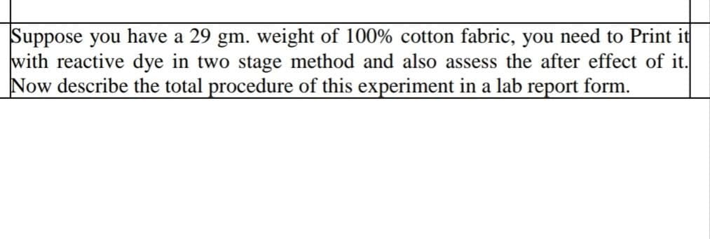 Suppose you have a 29 gm. weight of 100% cotton fabric, you need to Print it
with reactive dye in two stage method and also assess the after effect of it.
Now describe the total procedure of this experiment in a lab report form.
