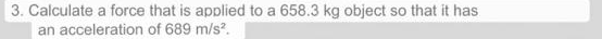 3. Calculate a force that is applied to a 658.3 kg object so that it has
an acceleration of 689 m/s.
