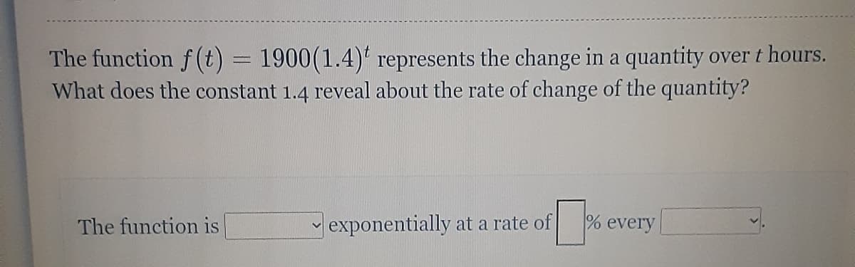 The function f(t) = 1900(1.4) represents the change in a quantity over t hours.
What does the constant 1.4 reveal about the rate of change of the quantity?
The function is
exponentially at a rate of
% every
