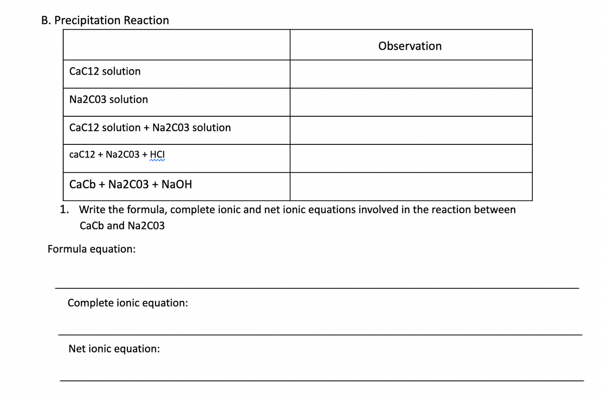 B. Precipitation Reaction
Observation
CaC12 solution
Na2C03 solution
CaC12 solution + Na2C03 solution
caC12 + Na2C03 + HCI
CaCb + Na2C03 + NaOH
1. Write the formula, complete ionic and net ionic equations involved in the reaction between
CaCb and Na2C03
Formula equation:
Complete ionic equation:
Net ionic equation:
