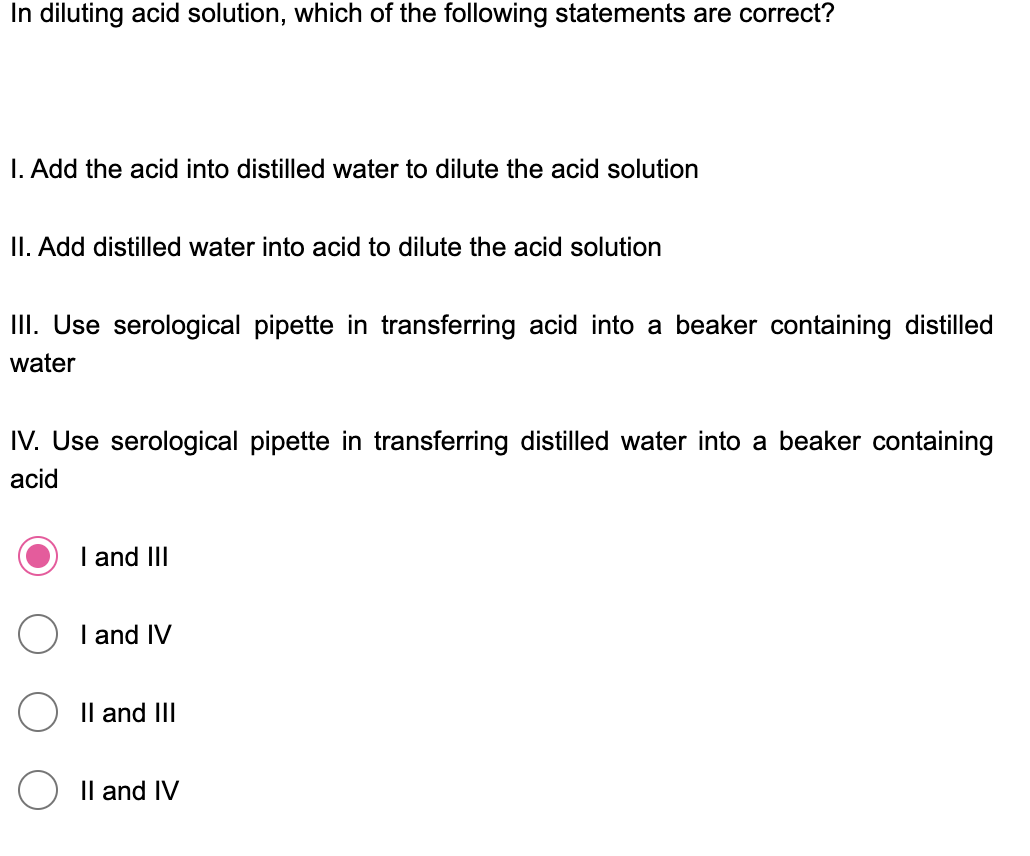 In diluting acid solution, which of the following statements are correct?
I. Add the acid into distilled water to dilute the acid solution
II. Add distilled water into acid to dilute the acid solution
III. Use serological pipette in transferring acid into a beaker containing distilled
water
IV. Use serological pipette in transferring distilled water into a beaker containing
acid
I and III
I and IV
Il and III
Il and IV
