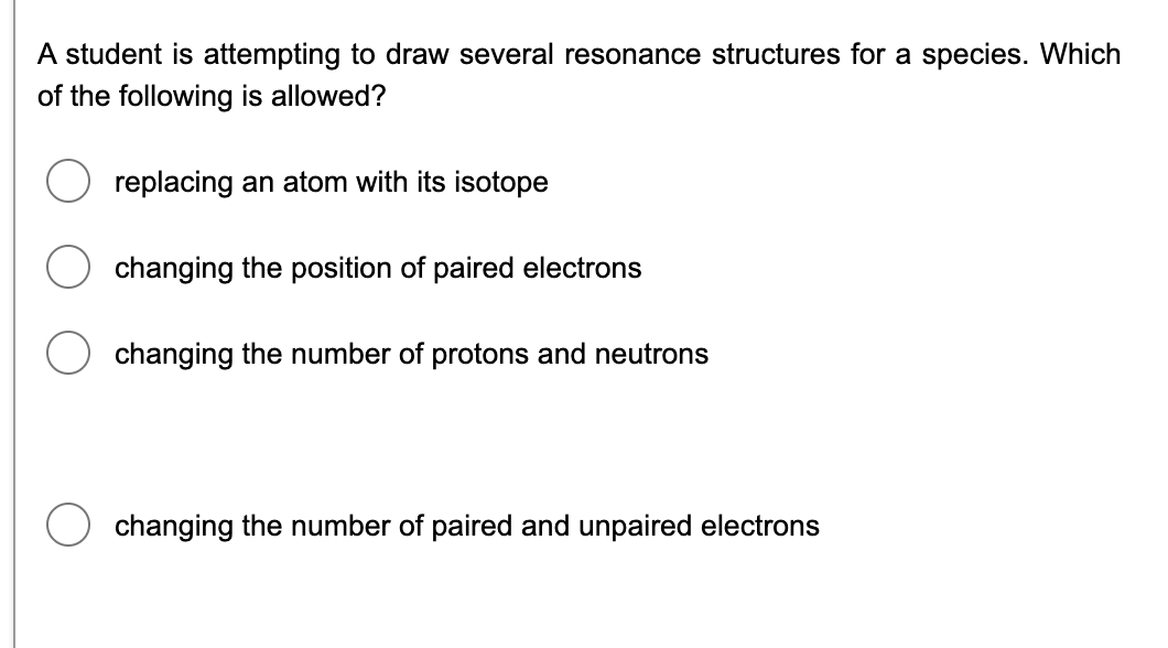 A student is attempting to draw several resonance structures for a species. Which
of the following is allowed?
replacing an atom with its isotope
changing the position of paired electrons
changing the number of protons and neutrons
changing the number of paired and unpaired electrons
