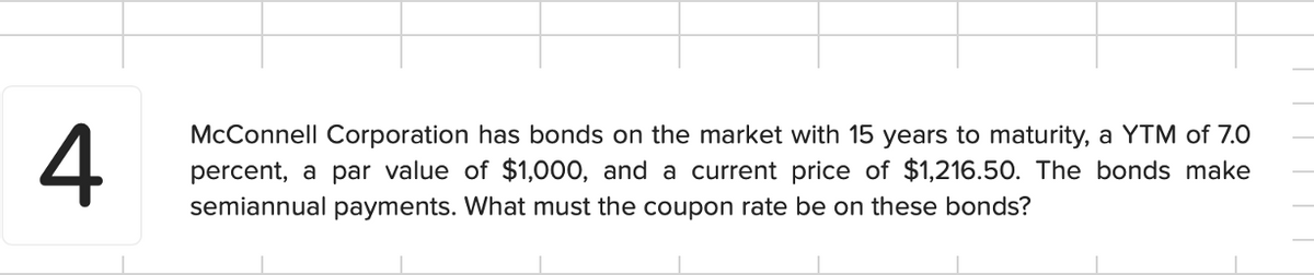 4
McConnell Corporation has bonds on the market with 15 years to maturity, a YTM of 7.0
percent, a par value of $1,000, and a current price of $1,216.50. The bonds make
semiannual payments. What must the coupon rate be on these bonds?