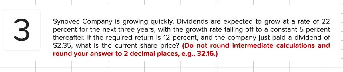 3
Synovec Company is growing quickly. Dividends are expected to grow at a rate of 22
percent for the next three years, with the growth rate falling off to a constant 5 percent
thereafter. If the required return is 12 percent, and the company just paid a dividend of
$2.35, what is the current share price? (Do not round intermediate calculations and
round your answer to 2 decimal places, e.g., 32.16.)