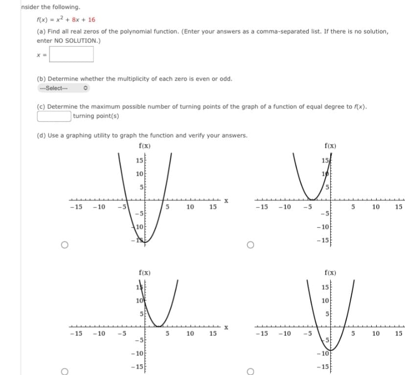 nsider the following.
f(x) = x² + 8x + 16
(a) Find all real zeros of the polynomial function. (Enter your answers as a comma-separated list. If there is no solution,
enter NO SOLUTION.)
X =
(b) Determine whether the multiplicity of each zero is even or odd.
---Select---
(c) Determine the maximum possible number of turning points of the graph of a function of equal degree to f(x).
turning point(s)
(d) Use a graphing utility to graph the function and verify your answers.
f(x)
15
10
O
-15 -10
-5
10
-15 -10 -5
-5
10
5 10 15
f(x)
10
5
V
-5
-10
-15
5 10 15
X
O
H
-15
-10
-5
-15 -10 -5
f(x)
15
10
-10
-15
f(x)
15
10
5
-5
-10
-15
5 10
5
10
15
15