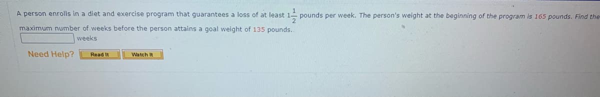 A person enrolls in a diet and exercise program that guarantees a loss of at least
maximum number of weeks before the person attains a goal weight of 135 pounds..
weeks
Need Help? Read It
Watch It
1¹/1/201 pounds per week. The person's weight at the beginning of the program is 165 pounds. Find the