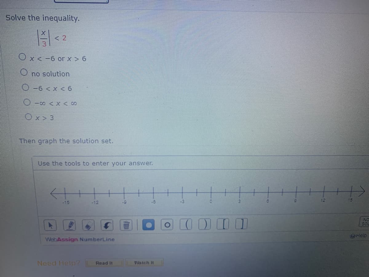 Solve the inequality.
Ox<-6 or x>6
Ono solution
0-6 < x < 6
0-00 < x < 00
Ox> 3
Then graph the solution set.
Use the tools to enter your answer.
-15
-12
WebAssign NumberLine
Need Help? Read It
-9
E
-6
Watch It
-3
0
3
O 000
DO
12
15
NO
SOL
Help