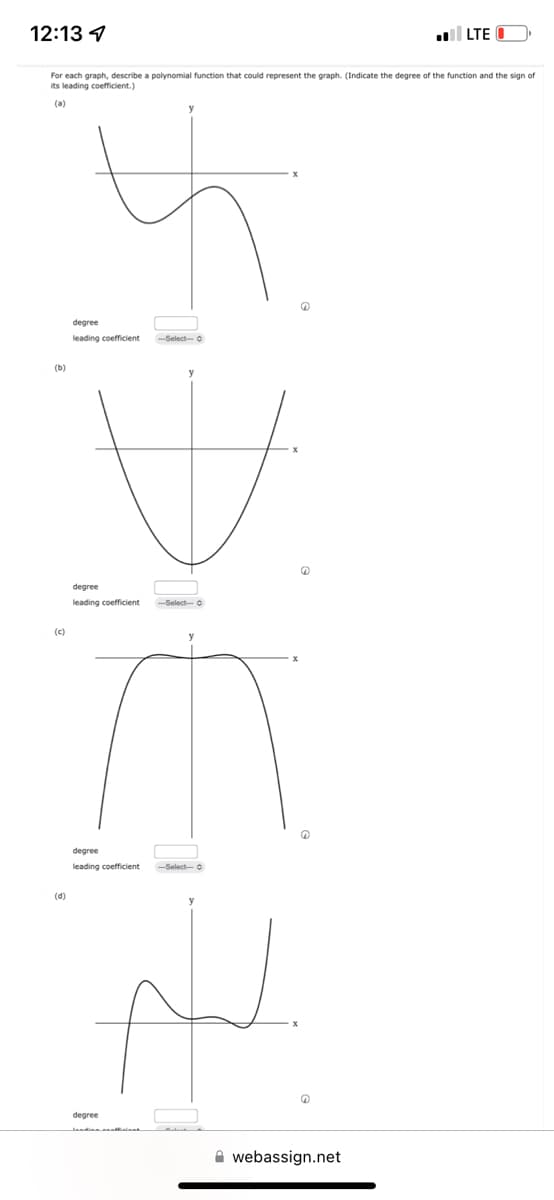 12:13
For each graph, describe a polynomial function that could represent the graph. (Indicate the degree of the function and the sign of
its leading coefficient.)
(0)
(b)
(c)
(d)
degree
leading coefficient
degree
leading coefficient --Select-O
degree
leading coefficient
---Select-- Ⓒ
degree
---Select-- Ⓒ
f
6
webassign.net
I
LTE