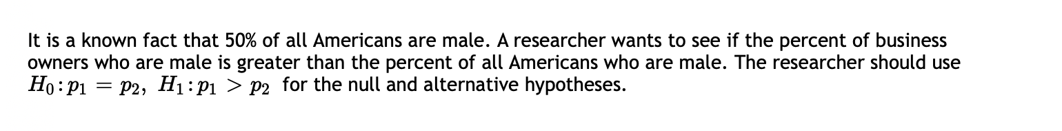 It is a known fact that 50% of all Americans are male. A researcher wants to see if the percent of business
owners who are male is greater than the percent of all Americans who are male. The researcher should use
Ho:P1
= P2, H1:P1 > p2 _for the null and alternative hypotheses.
