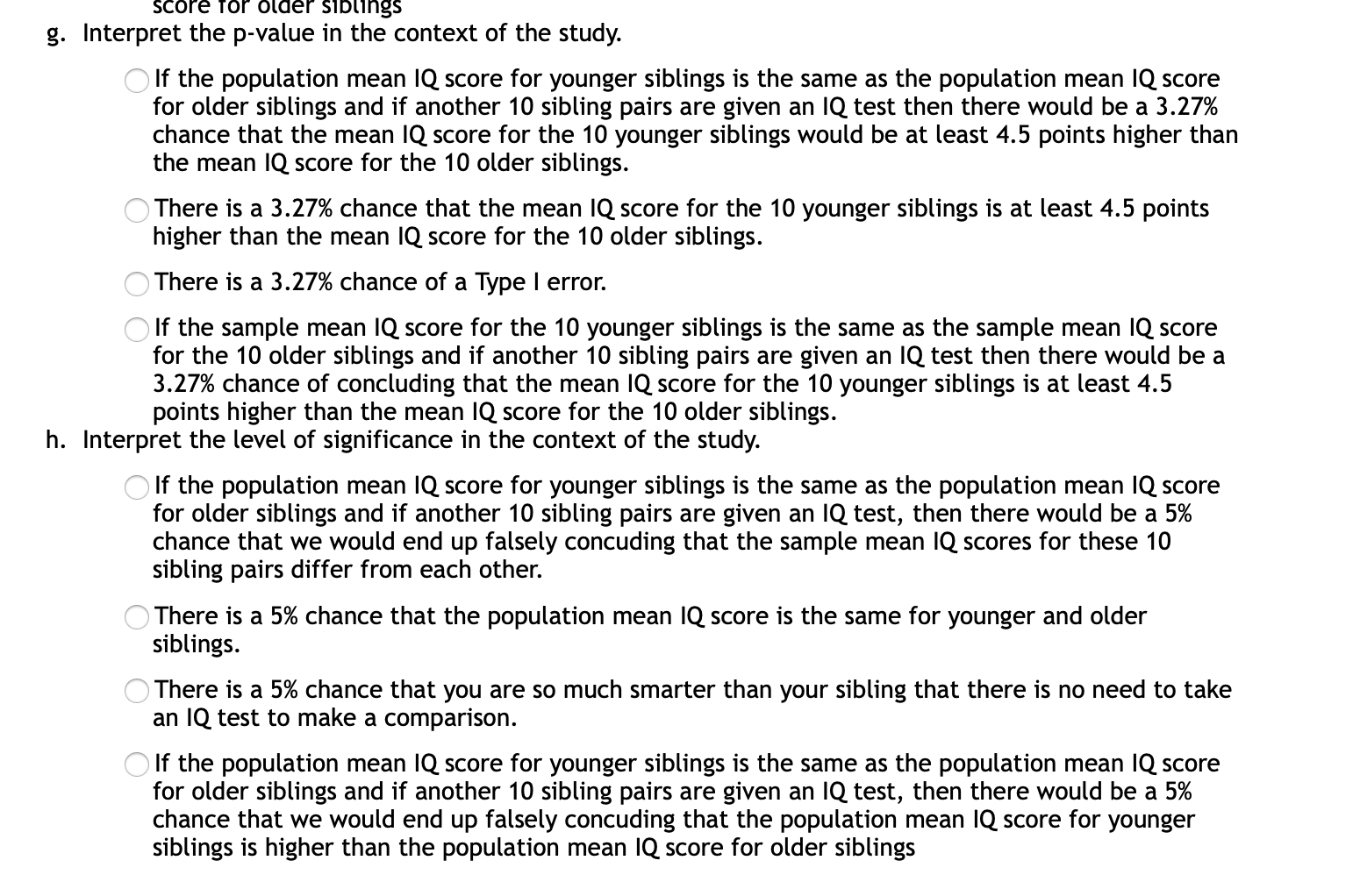 g. Interpret the p-value in the context of the study.
O If the population mean IQ score for younger siblings is the same as the population mean IQ score
for older siblings and if another 10 sibling pairs are given an IQ test then there would be a 3.27%
chance that the mean IQ score for the 10 younger siblings would be at least 4.5 points higher than
the mean IQ score for the 10 older siblings.
There is a 3.27% chance that the mean IQ score for the 10 younger siblings is at least 4.5 points
higher than the mean IQ score for the 10 older siblings.
) There is a 3.27% chance of a Type I error.
If the sample mean IQ score for the 10 younger siblings is the same as the sample mean IQ score
for the 10 older siblings and if another 10 sibling pairs are given an IQ test then there would be a
3.27% chance of concluding that the mean IQ score for the 10 younger siblings is at least 4.5
points higher than the mean IQ score for the 10 older siblings.
h. Interpret the level of significance in the context of the study.
O If the population mean IQ score for younger siblings is the same as the population mean IQ score
for older siblings and if another 10 sibling pairs are given an IQ test, then there would be a 5%
chance that we would end up falsely concuding that the sample mean IQ scores for these 10
sibling pairs differ from each other.
O There is a 5% chance that the population mean IQ score is the same for younger and older
siblings.
OThere is a 5% chance that you are so much smarter than your sibling that there is no need to take
an IQ test to make a comparison.
O If the population mean IQ score for younger siblings is the same as the population mean IQ score
for older siblings and if another 10 sibling pairs are given an IQ test, then there would be a 5%
chance that we would end up falsely concuding that the population mean IQ score for younger
siblings is higher than the population mean IQ score for older siblings

