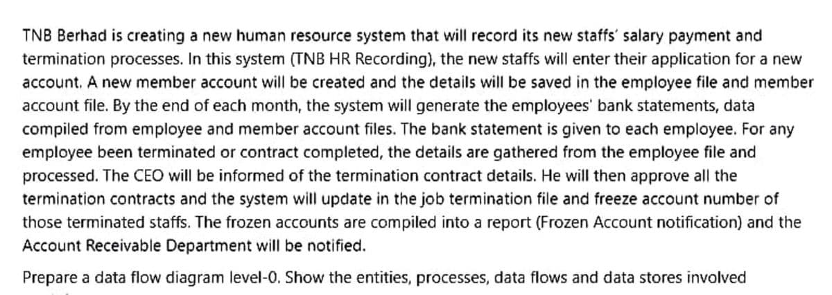 TNB Berhad is creating a new human resource system that will record its new staffs' salary payment and
termination processes. In this system (TNB HR Recording), the new staffs will enter their application for a new
account. A new member account will be created and the details will be saved in the employee file and member
account file. By the end of each month, the system will generate the employees' bank statements, data
compiled from employee and member account files. The bank statement is given to each employee. For any
employee been terminated or contract completed, the details are gathered from the employee file and
processed. The CEO will be informed of the termination contract details. He will then approve all the
termination contracts and the system will update in the job termination file and freeze account number of
those terminated staffs. The frozen accounts are compiled into a report (Frozen Account notification) and the
Account Receivable Department will be notified.
Prepare a data flow diagram level-0. Show the entities, processes, data flows and data stores involved
