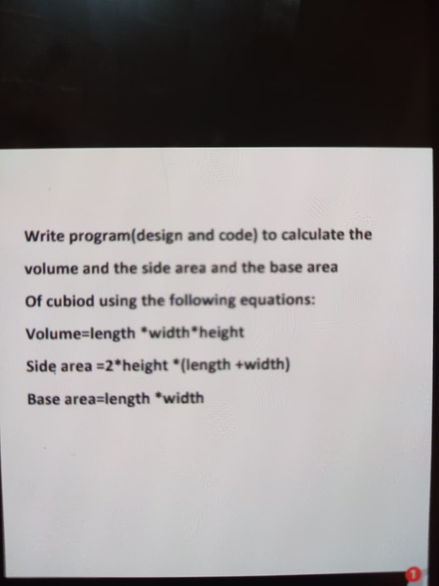 Write program(design and code) to calculate the
volume and the side area and the base area
Of cubiod using the following equations:
Volume=length *width height
Side area =2*height *(length +width)
Base area=length *width
