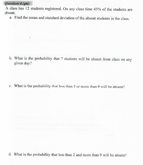 A class has 12 students registered. On any class time 45% of the students are
absent.
a. Find the mean and standard deviation of the absent students in the class.
b. What is the probability that 7 students will be absent from class on any
given day?
c. What is the probability that less than 3 or more than 9 will be absent?
d. What is the probability that less than 2 and more than 9 will be absent?
